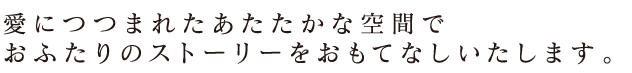 愛につつまれたあたたかな空間でおふたりのストーリーをおもてなしいたします。