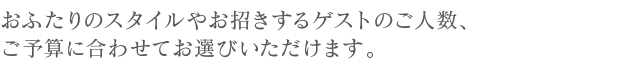 おふたりのスタイルやお招きするゲストのご人数、ご予算に合わせてお選びいただけます。